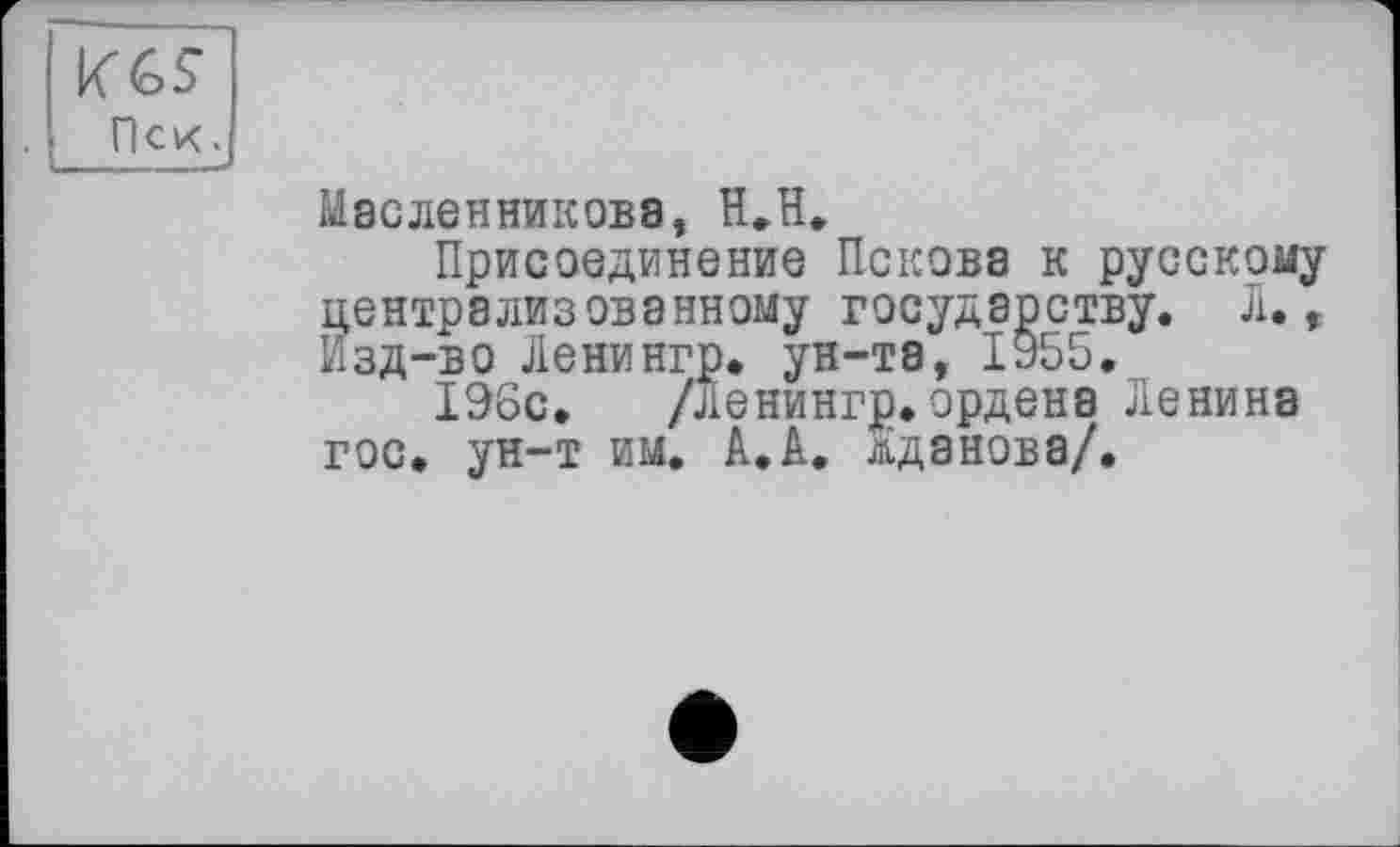 ﻿KGS Пек.
Масленникова, H.H.
Присоединение Пскова к русскому централизованному государству. Л., Изд-во Ленингр. ун-та, 1955.
196с. /Ленингр.ордена Ленина гос. ун-т им. А.А. Жданова/.